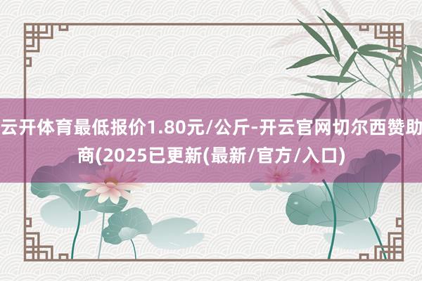 云开体育最低报价1.80元/公斤-开云官网切尔西赞助商(2025已更新(最新/官方/入口)