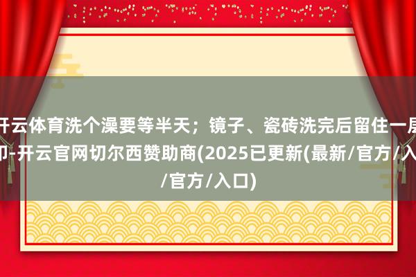 开云体育洗个澡要等半天；镜子、瓷砖洗完后留住一层白印-开云官网切尔西赞助商(2025已更新(最新/官方/入口)