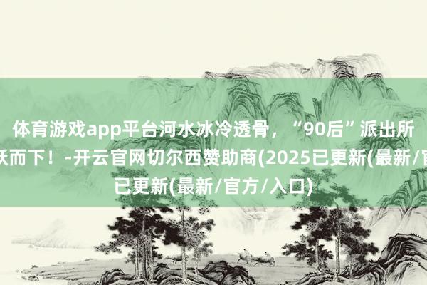 体育游戏app平台河水冰冷透骨，“90后”派出所副长处一跃而下！-开云官网切尔西赞助商(2025已更新(最新/官方/入口)