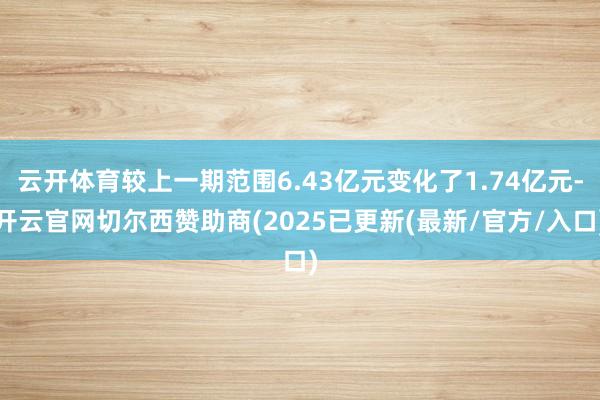 云开体育较上一期范围6.43亿元变化了1.74亿元-开云官网切尔西赞助商(2025已更新(最新/官方/入口)