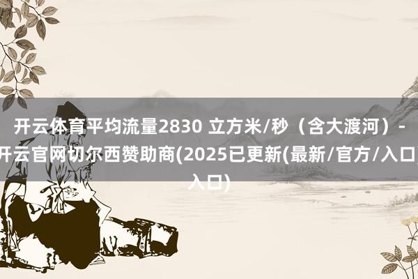 开云体育平均流量2830 立方米/秒(含大渡河)-开云官网切尔西赞助商(2025已更新(最新/官方/入口)