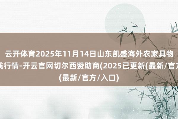 云开体育2025年11月14日山东凯盛海外农家具物流城价钱行情-开云官网切尔西赞助商(2025已更新(最新/官方/入口)
