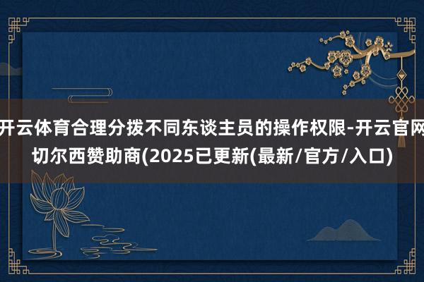 开云体育合理分拨不同东谈主员的操作权限-开云官网切尔西赞助商(2025已更新(最新/官方/入口)