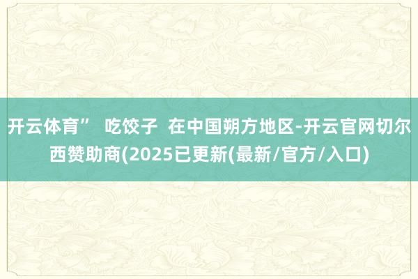 开云体育”  吃饺子  在中国朔方地区-开云官网切尔西赞助商(2025已更新(最新/官方/入口)