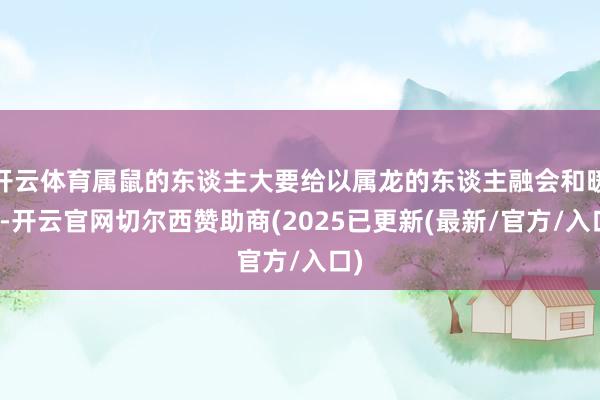 开云体育属鼠的东谈主大要给以属龙的东谈主融会和暖热-开云官网切尔西赞助商(2025已更新(最新/官方/入口)