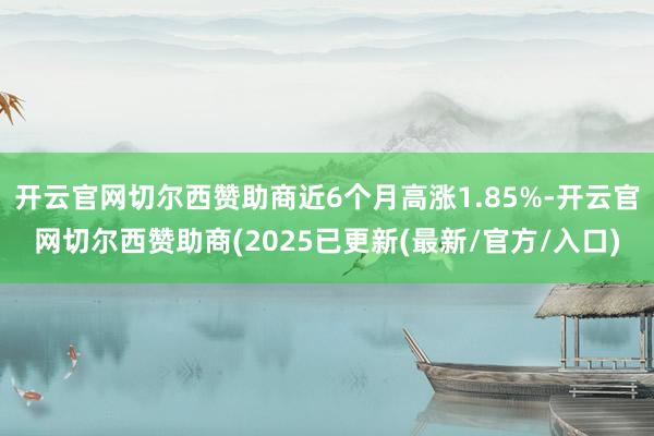 开云官网切尔西赞助商近6个月高涨1.85%-开云官网切尔西赞助商(2025已更新(最新/官方/入口)