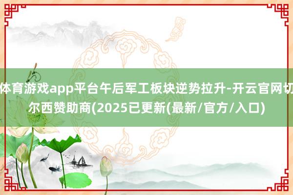 体育游戏app平台午后军工板块逆势拉升-开云官网切尔西赞助商(2025已更新(最新/官方/入口)