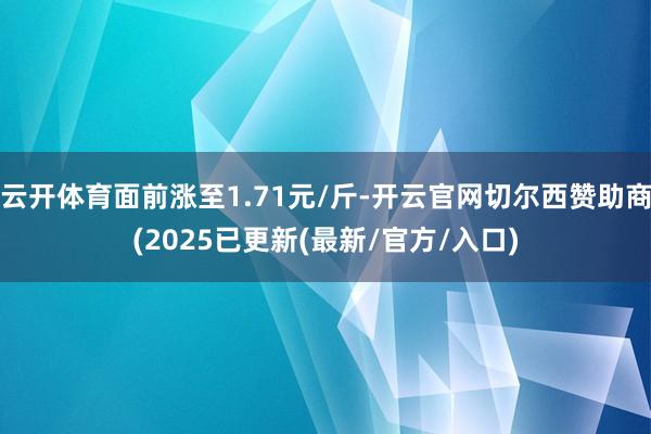 云开体育面前涨至1.71元/斤-开云官网切尔西赞助商(2025已更新(最新/官方/入口)