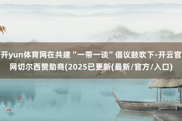 开yun体育网在共建“一带一谈”倡议鼓吹下-开云官网切尔西赞助商(2025已更新(最新/官方/入口)