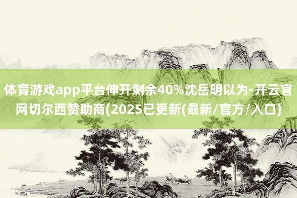 体育游戏app平台伸开剩余40%沈岳明以为-开云官网切尔西赞助商(2025已更新(最新/官方/入口)