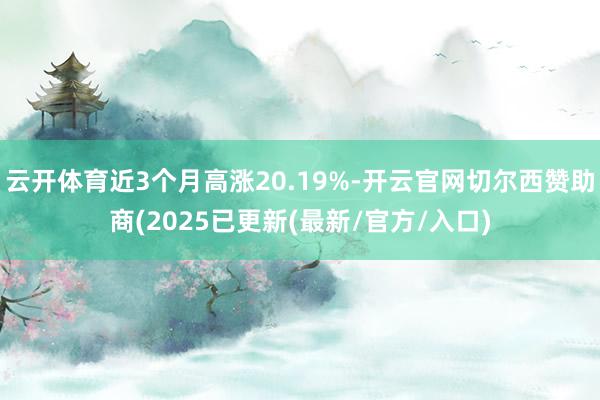 云开体育近3个月高涨20.19%-开云官网切尔西赞助商(2025已更新(最新/官方/入口)