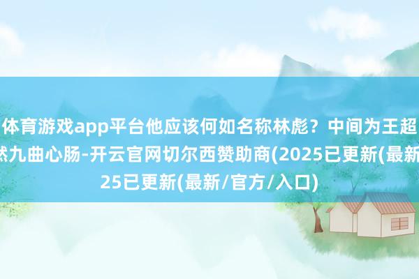 体育游戏app平台他应该何如名称林彪？中间为王超凡王超凡亦然九曲心肠-开云官网切尔西赞助商(2025已更新(最新/官方/入口)