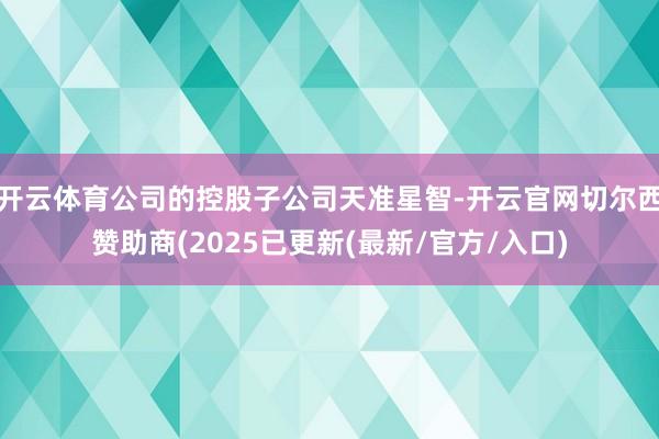 开云体育公司的控股子公司天准星智-开云官网切尔西赞助商(2025已更新(最新/官方/入口)