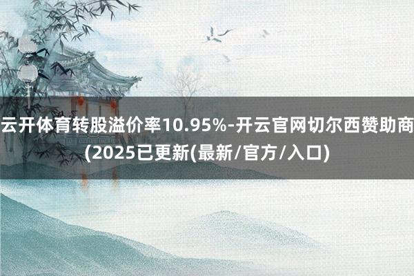 云开体育转股溢价率10.95%-开云官网切尔西赞助商(2025已更新(最新/官方/入口)