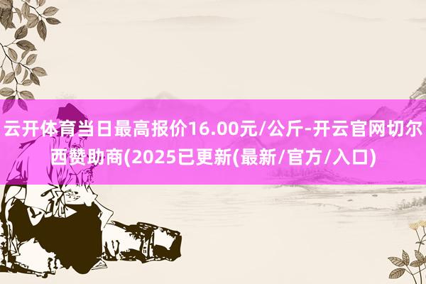 云开体育当日最高报价16.00元/公斤-开云官网切尔西赞助商(2025已更新(最新/官方/入口)