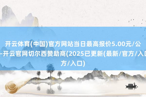 开云体育(中国)官方网站当日最高报价5.00元/公斤-开云官网切尔西赞助商(2025已更新(最新/官方/入口)