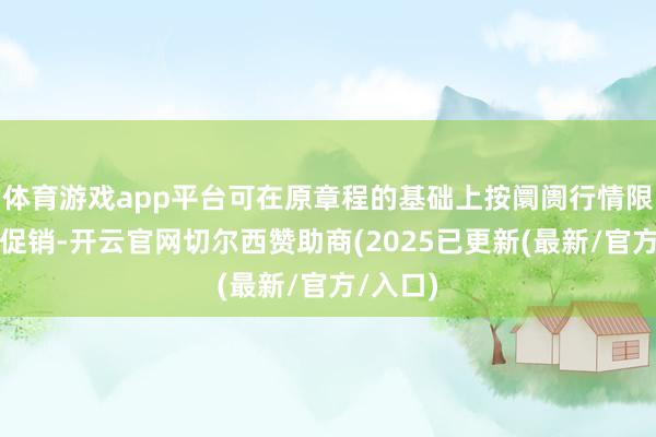 体育游戏app平台可在原章程的基础上按阛阓行情限制浮动促销-开云官网切尔西赞助商(2025已更新(最新/官方/入口)