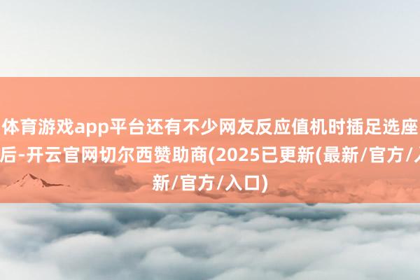 体育游戏app平台还有不少网友反应值机时插足选座界面后-开云官网切尔西赞助商(2025已更新(最新/官方/入口)