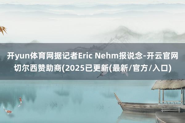 开yun体育网据记者Eric Nehm报说念-开云官网切尔西赞助商(2025已更新(最新/官方/入口)