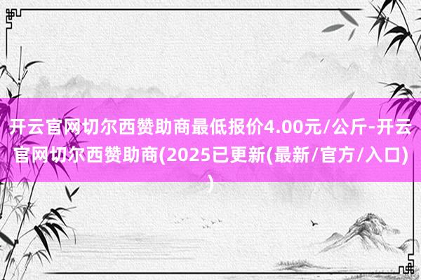 开云官网切尔西赞助商最低报价4.00元/公斤-开云官网切尔西赞助商(2025已更新(最新/官方/入口)
