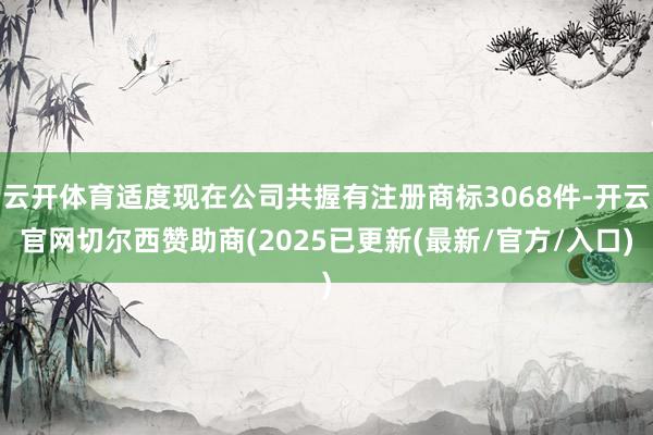 云开体育适度现在公司共握有注册商标3068件-开云官网切尔西赞助商(2025已更新(最新/官方/入口)