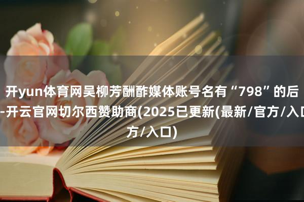 开yun体育网吴柳芳酬酢媒体账号名有“798”的后缀-开云官网切尔西赞助商(2025已更新(最新/官方/入口)