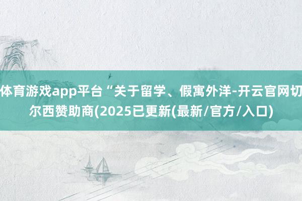 体育游戏app平台“关于留学、假寓外洋-开云官网切尔西赞助商(2025已更新(最新/官方/入口)