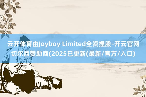 云开体育由Joyboy Limited全资捏股-开云官网切尔西赞助商(2025已更新(最新/官方/入口)