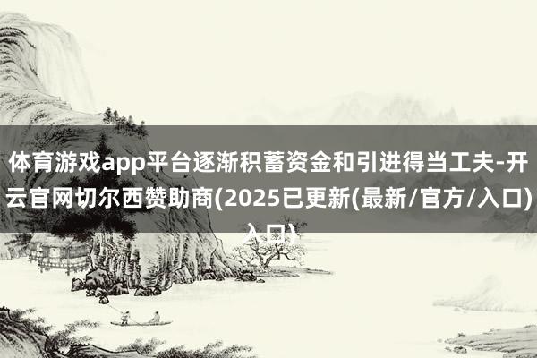 体育游戏app平台逐渐积蓄资金和引进得当工夫-开云官网切尔西赞助商(2025已更新(最新/官方/入口)