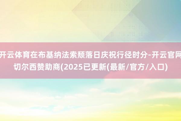开云体育在布基纳法索颓落日庆祝行径时分-开云官网切尔西赞助商(2025已更新(最新/官方/入口)