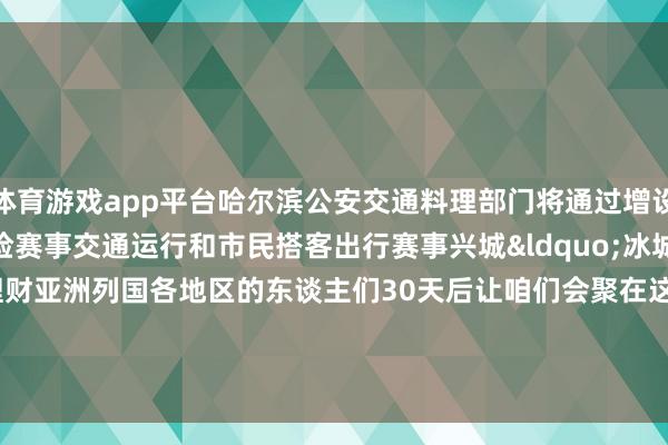 体育游戏app平台哈尔滨公安交通料理部门将通过增设警力、泊车位等形式保险赛事交通运行和市民搭客出行赛事兴城&ldquo;冰城&rdquo;正敞畅意抱理财亚洲列国各地区的东谈主们30天后让咱们会聚在这个黑甜乡般的&ldquo;冰雪寰球&rdquo;    -开云官网切尔西赞助商(2025已更新(最新/官方/入口)