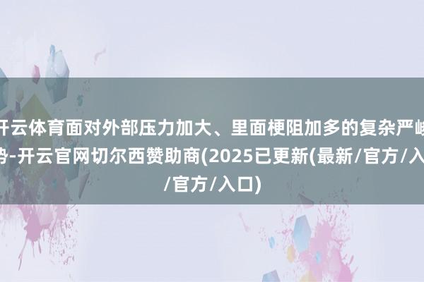 开云体育面对外部压力加大、里面梗阻加多的复杂严峻阵势-开云官网切尔西赞助商(2025已更新(最新/官方/入口)