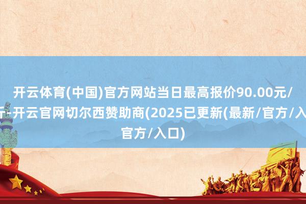 开云体育(中国)官方网站当日最高报价90.00元/公斤-开云官网切尔西赞助商(2025已更新(最新/官方/入口)