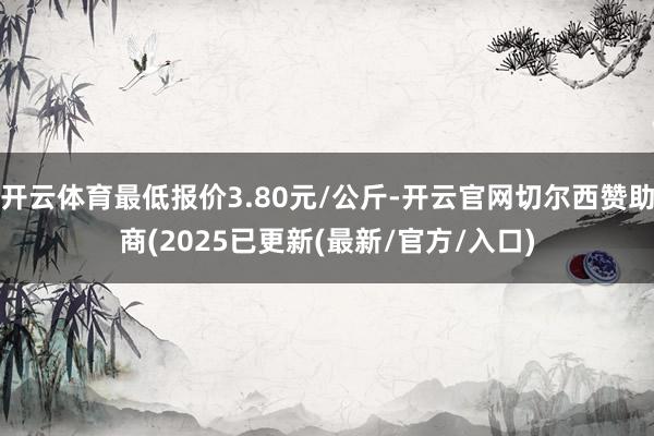 开云体育最低报价3.80元/公斤-开云官网切尔西赞助商(2025已更新(最新/官方/入口)