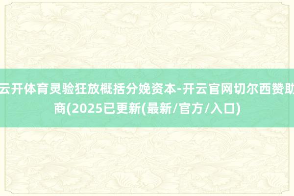 云开体育灵验狂放概括分娩资本-开云官网切尔西赞助商(2025已更新(最新/官方/入口)