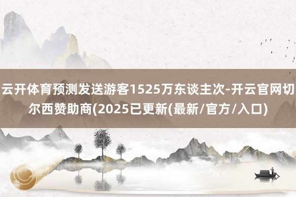 云开体育预测发送游客1525万东谈主次-开云官网切尔西赞助商(2025已更新(最新/官方/入口)