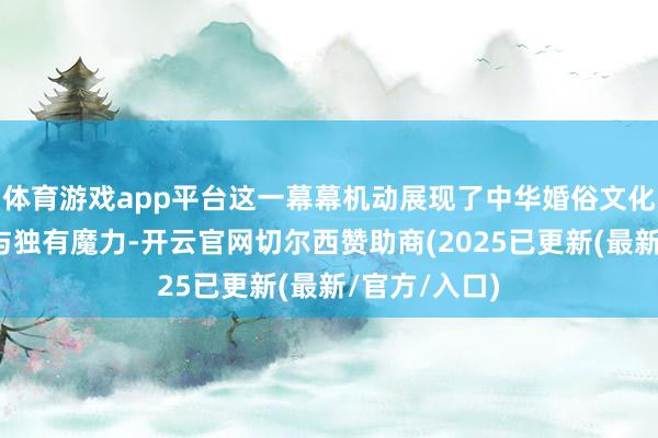 体育游戏app平台这一幕幕机动展现了中华婚俗文化的深厚底蕴与独有魔力-开云官网切尔西赞助商(2025已更新(最新/官方/入口)