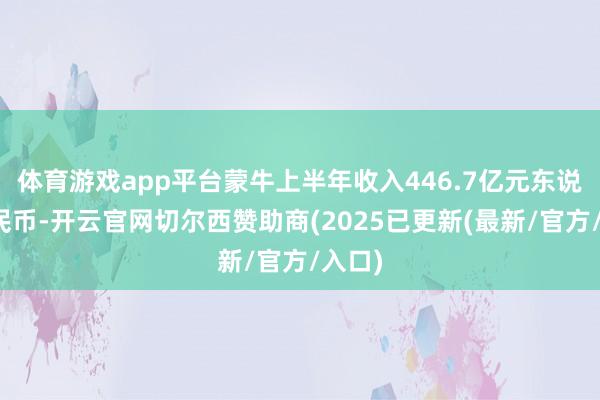体育游戏app平台蒙牛上半年收入446.7亿元东说念主民币-开云官网切尔西赞助商(2025已更新(最新/官方/入口)