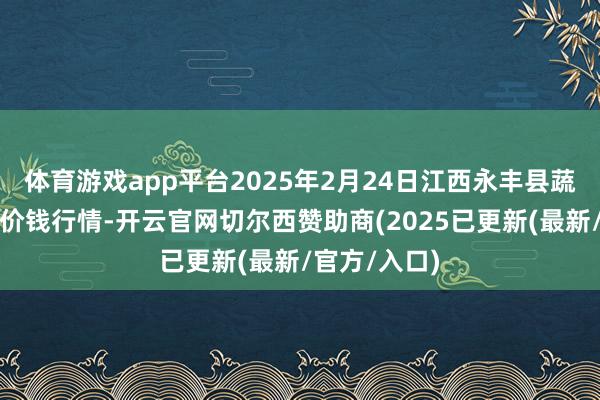体育游戏app平台2025年2月24日江西永丰县蔬菜批发商场价钱行情-开云官网切尔西赞助商(2025已更新(最新/官方/入口)