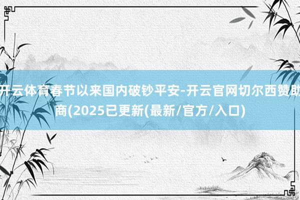开云体育春节以来国内破钞平安-开云官网切尔西赞助商(2025已更新(最新/官方/入口)