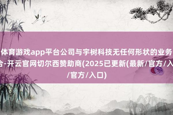 体育游戏app平台公司与宇树科技无任何形状的业务配合-开云官网切尔西赞助商(2025已更新(最新/官方/入口)