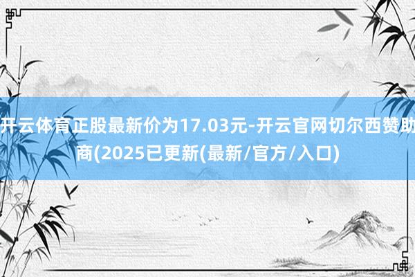 开云体育正股最新价为17.03元-开云官网切尔西赞助商(2025已更新(最新/官方/入口)