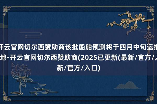 开云官网切尔西赞助商该批船舶预测将于四月中旬运抵指标地-开云官网切尔西赞助商(2025已更新(最新/官方/入口)