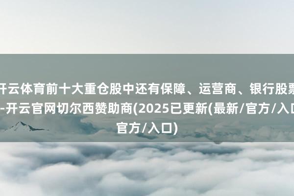 开云体育前十大重仓股中还有保障、运营商、银行股票等-开云官网切尔西赞助商(2025已更新(最新/官方/入口)