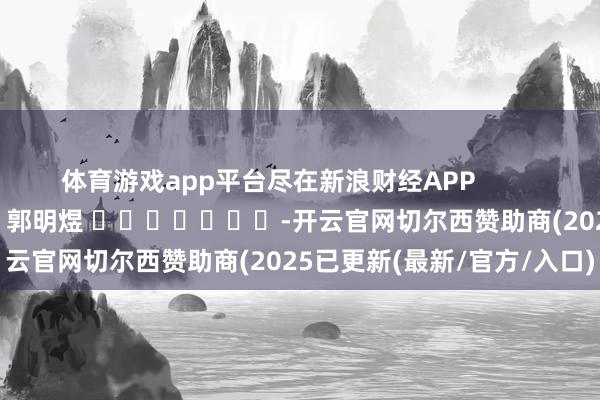 体育游戏app平台尽在新浪财经APP            						拖累裁剪：郭明煜 							-开云官网切尔西赞助商(2025已更新(最新/官方/入口)