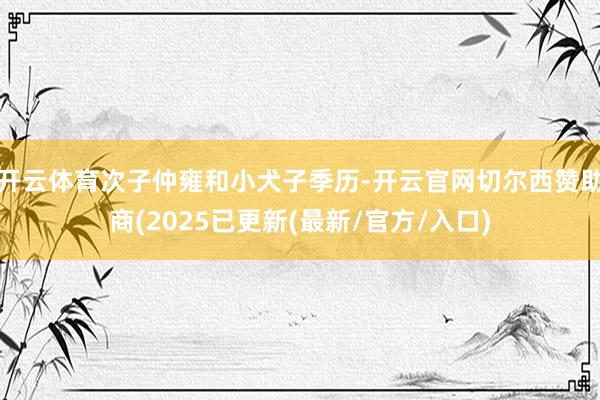 开云体育次子仲雍和小犬子季历-开云官网切尔西赞助商(2025已更新(最新/官方/入口)