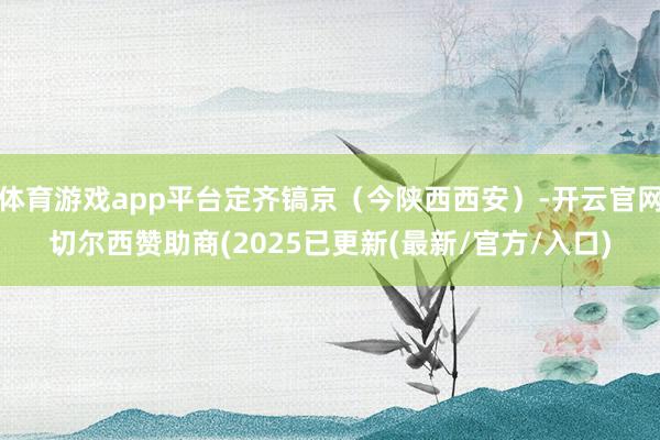 体育游戏app平台定齐镐京（今陕西西安）-开云官网切尔西赞助商(2025已更新(最新/官方/入口)
