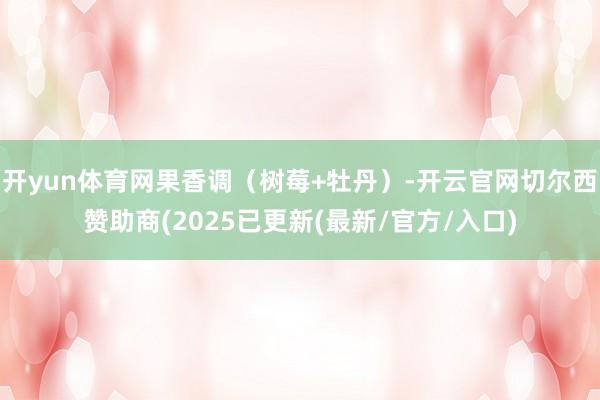 开yun体育网果香调（树莓+牡丹）-开云官网切尔西赞助商(2025已更新(最新/官方/入口)