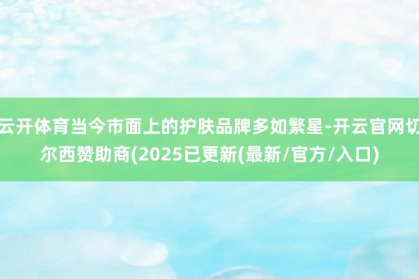 云开体育当今市面上的护肤品牌多如繁星-开云官网切尔西赞助商(2025已更新(最新/官方/入口)
