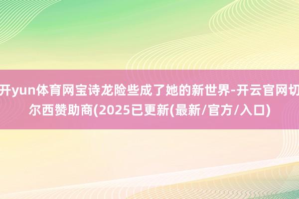 开yun体育网宝诗龙险些成了她的新世界-开云官网切尔西赞助商(2025已更新(最新/官方/入口)